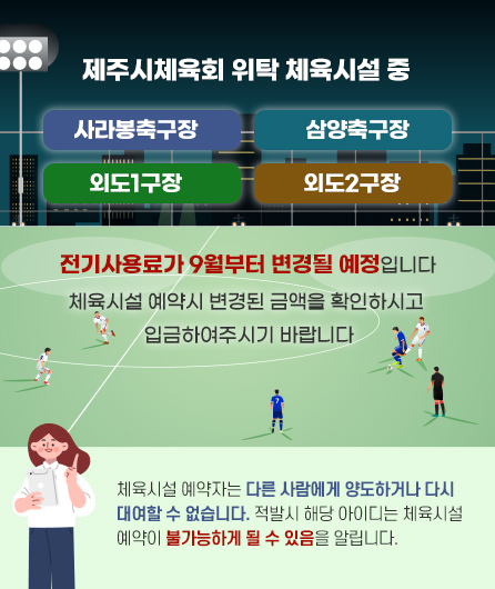 제주시체육회 위탁 체육시설 중 사라봉축구장, 삼양축구장, 외도1구장, 외도2구장 전기사용료가 9월부터 변경될 예정입니다.  체육시설 예약시 변경된 금액을 확인하시고 입금하여주시기 바랍니다.  (체육시설 예약자는 다른 사람에게 양도하거나 다시 대여할 수 없습니다. 적발시 해당 아이디는 체육시설 예약이 불가능하게 될 수 있음을 알립니다.)