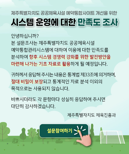 제주특별자치도 공공체육시설 예약통합사이트 개선을 위한 -  시스템 운영에 대한 만족도 조사      안녕하십니까?  본 설문조사는 제주특별자치도 공공체육시설 예약통합관리시스템에  대하여 이용에 대한 만족도를 분석하여 향후 시스템 경쟁력 강화를 위한  발전방안을 마련해 나가는 기초 자료로 활용하게 될 예정입니다.    귀하께서 응답해 주시는 내용은 통계법 제33조에 의거하여, 절대  비밀이 보장되고 통계적인 자료 분석 이외의 목적으로는 사용되지  않습니다.    바쁘시더라도 각 문항마다 성실히 응답하여 주시면 대단히 감사  하겠습니다.    제주특별자치도 체육진흥과    설문참여하기 ->