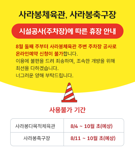 사라봉체육관, 사라봉축구장 시설공사(주차장)에 따른 휴장 안내 8월 둘째 주부터 사라봉체육관 주변 주차장 공사로 온라인예약 신청이 불가합니다. 이용에 불편을 드려 죄송하며, 조속한 개방을 위해 최선을 다하겠습니다. 너그러운 양해 부탁드립니다.   사용불가 기간 - 사라봉다목적체육관 : 8/4 ~ 10월 초(예상) - 사라봉축구장 : 8/11 ~ 10월 초(예상)